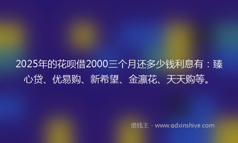 2025年的花呗借2000三个月还多少钱利息有：臻心贷、优易购、新希望、金瀛花、天天购等。