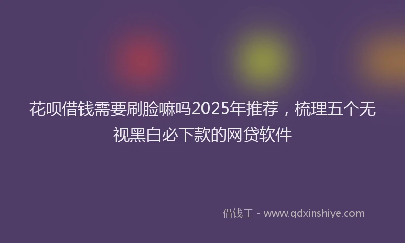 花呗借钱需要刷脸嘛吗2025年推荐，梳理五个无视黑白必下款的网贷软件