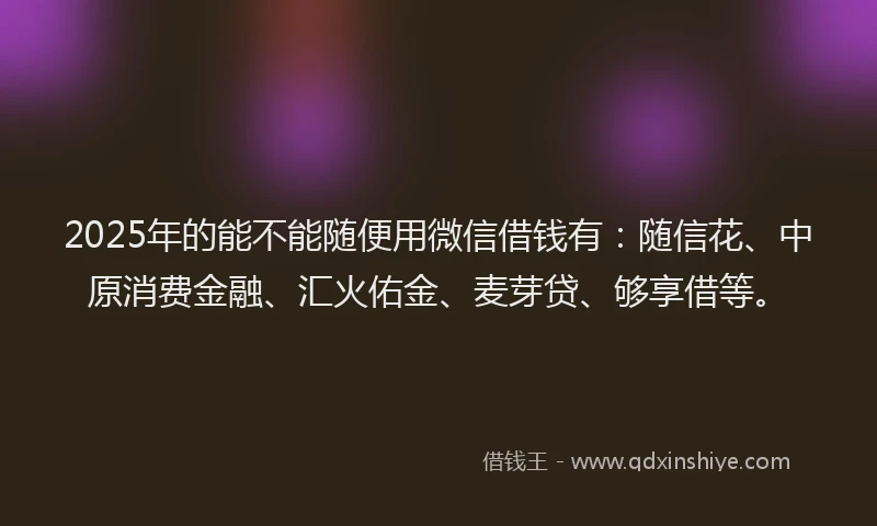 2025年的能不能随便用微信借钱有：随信花、中原消费金融、汇火佑金、麦芽贷、够享借等。