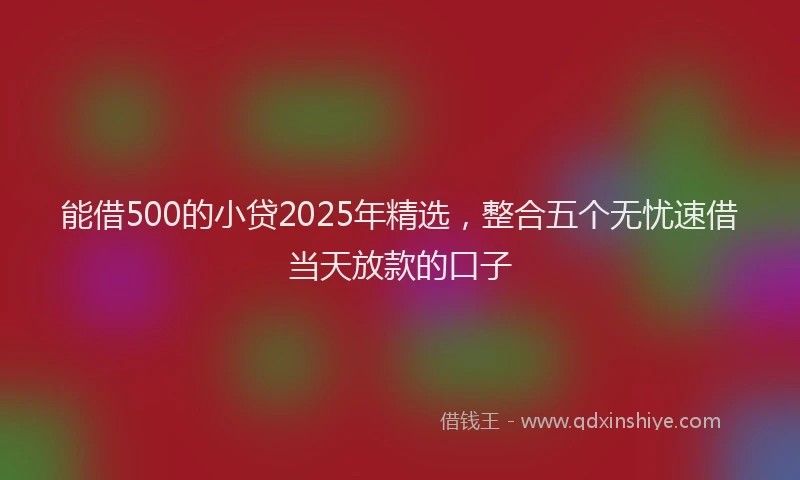 能借500的小贷2025年精选，整合五个无忧速借当天放款的口子