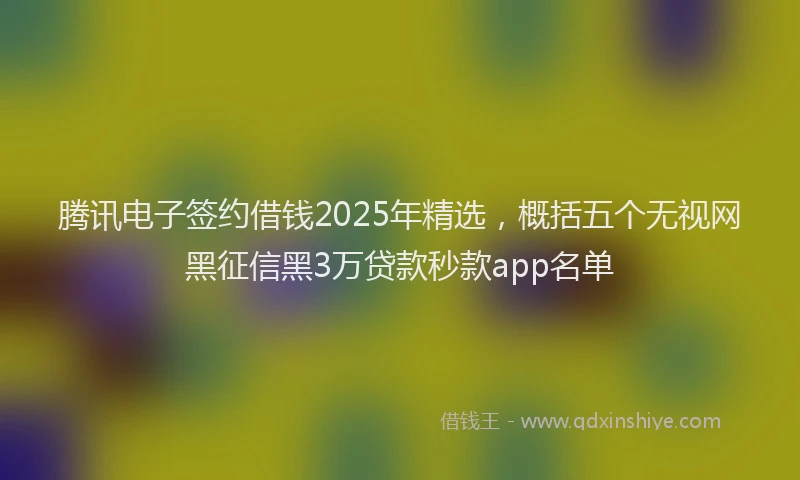 腾讯电子签约借钱2025年精选，概括五个无视网黑征信黑3万贷款秒款app名单