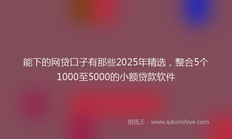 能下的网贷口子有那些2025年精选，整合5个1000至5000的小额贷款软件