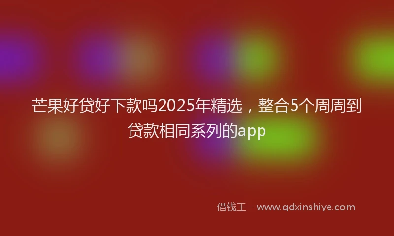 芒果好贷好下款吗2025年精选，整合5个周周到贷款相同系列的app