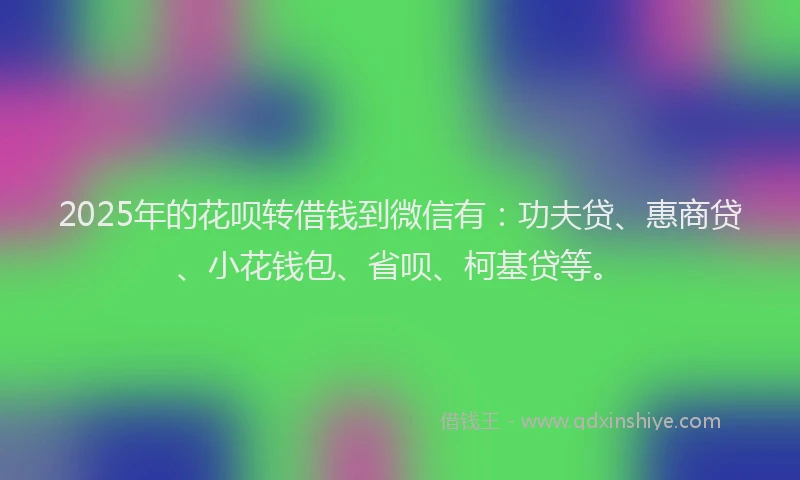 2025年的花呗转借钱到微信有：功夫贷、惠商贷、小花钱包、省呗、柯基贷等。