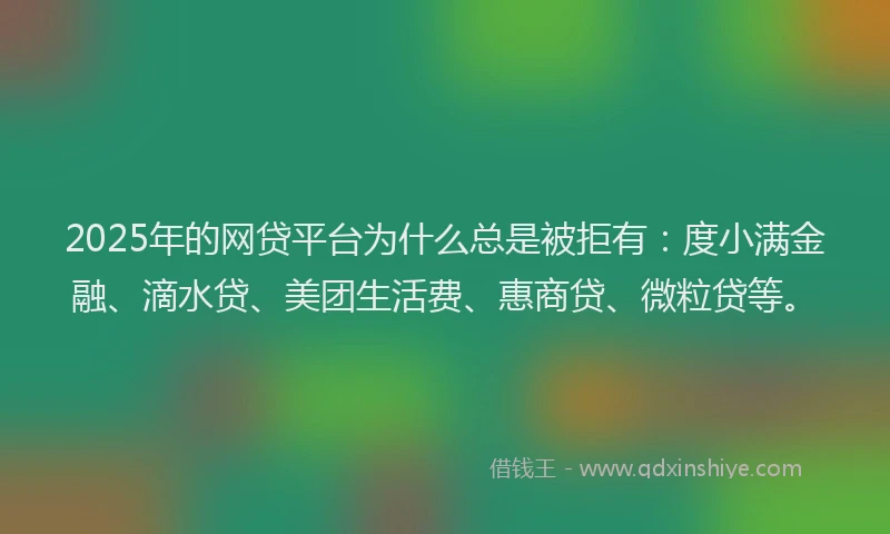 2025年的网贷平台为什么总是被拒有：度小满金融、滴水贷、美团生活费、惠商贷、微粒贷等。