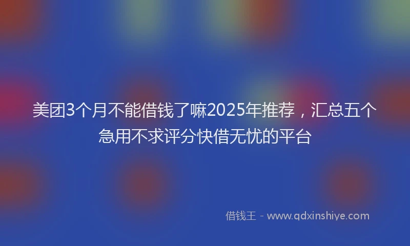 美团3个月不能借钱了嘛2025年推荐，汇总五个急用不求评分快借无忧的平台