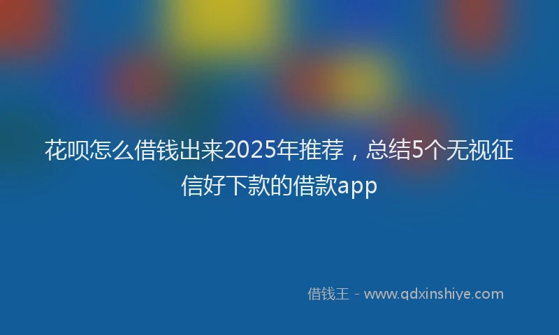 花呗怎么借钱出来2025年推荐，总结5个无视征信好下款的借款app