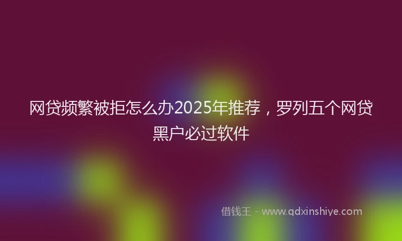 网贷频繁被拒怎么办2025年推荐，罗列五个网贷黑户必过软件