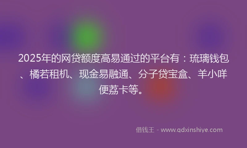 2025年的网贷额度高易通过的平台有：琉璃钱包、橘若租机、现金易融通、分子贷宝盒、羊小咩便荔卡等。