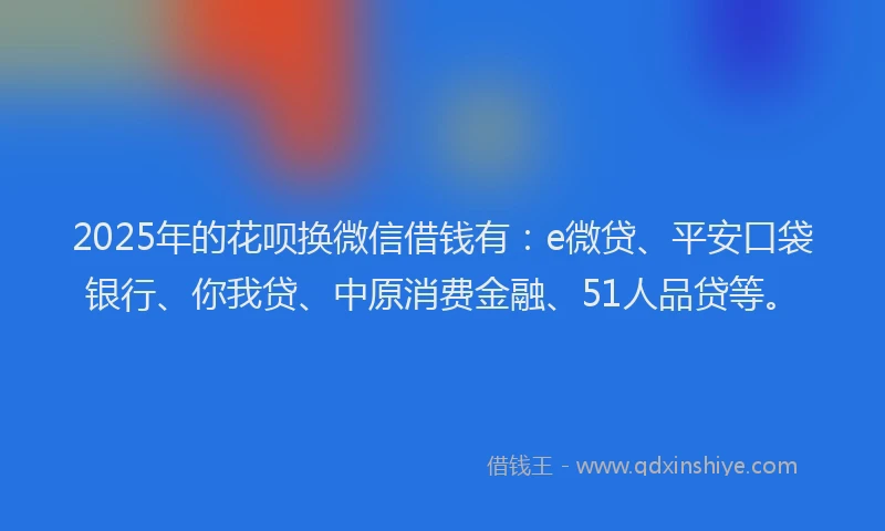2025年的花呗换微信借钱有：e微贷、平安口袋银行、你我贷、中原消费金融、51人品贷等。