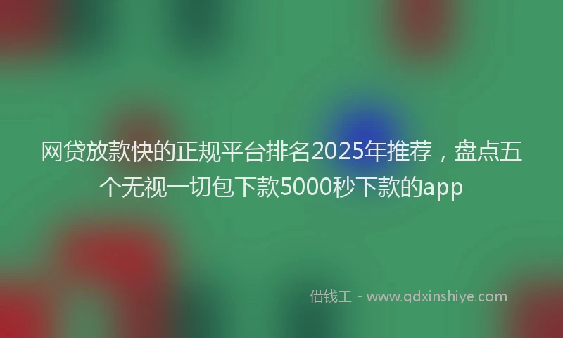 网贷放款快的正规平台排名2025年推荐，盘点五个无视一切包下款5000秒下款的app