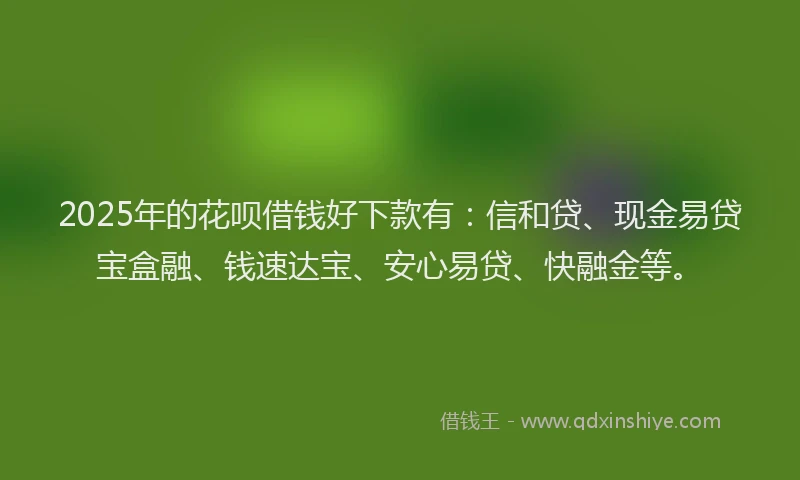 2025年的花呗借钱好下款有：信和贷、现金易贷宝盒融、钱速达宝、安心易贷、快融金等。
