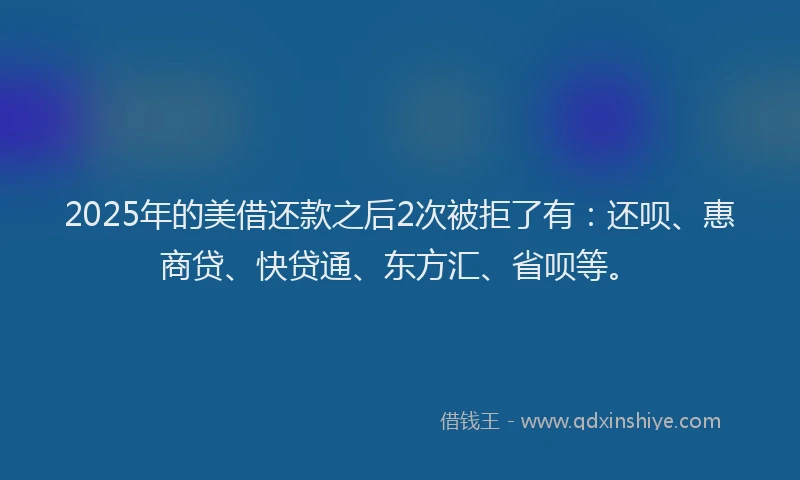 2025年的美借还款之后2次被拒了有：还呗、惠商贷、快贷通、东方汇、省呗等。
