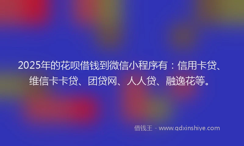 2025年的花呗借钱到微信小程序有：信用卡贷、维信卡卡贷、团贷网、人人贷、融逸花等。