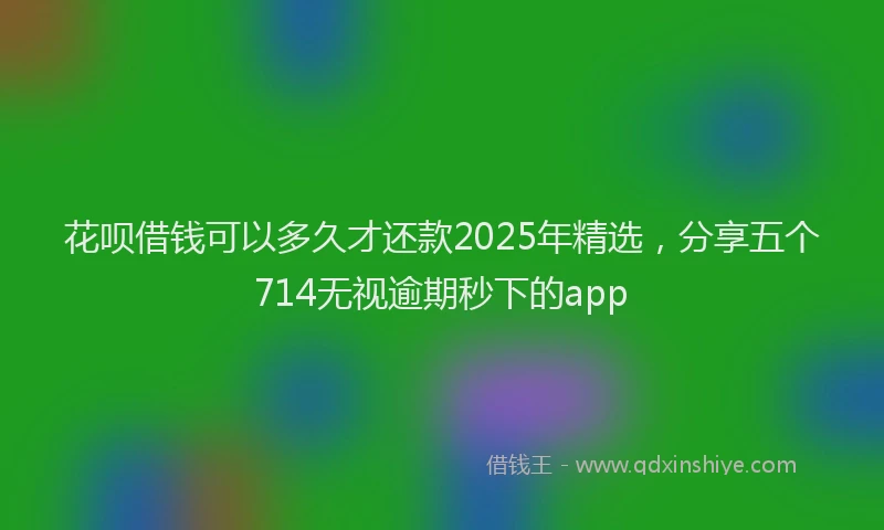 花呗借钱可以多久才还款2025年精选，分享五个714无视逾期秒下的app