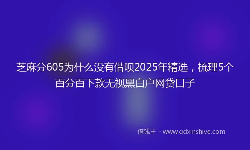 芝麻分605为什么没有借呗2025年精选，梳理5个百分百下款无视黑白户网贷口子