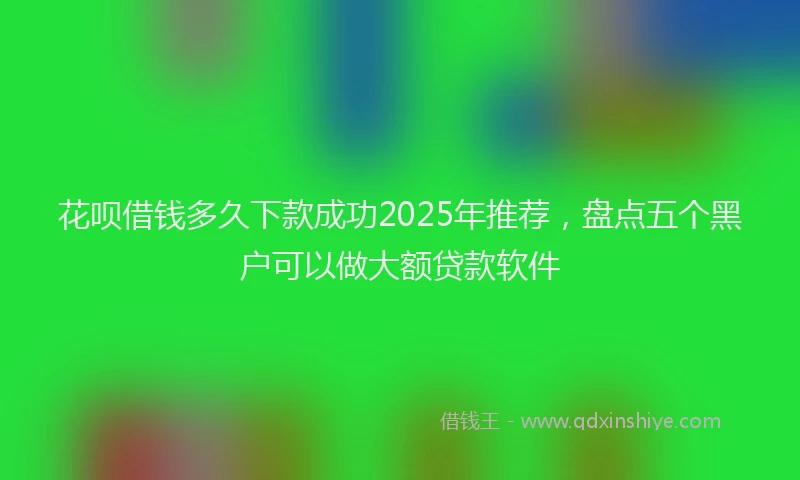 花呗借钱多久下款成功2025年推荐，盘点五个黑户可以做大额贷款软件