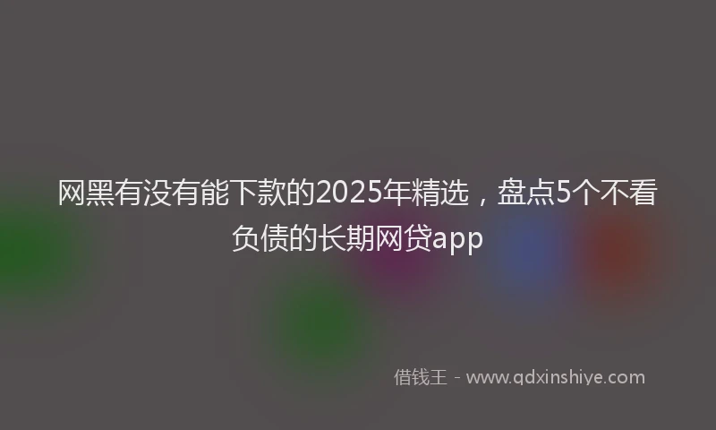 网黑有没有能下款的2025年精选，盘点5个不看负债的长期网贷app