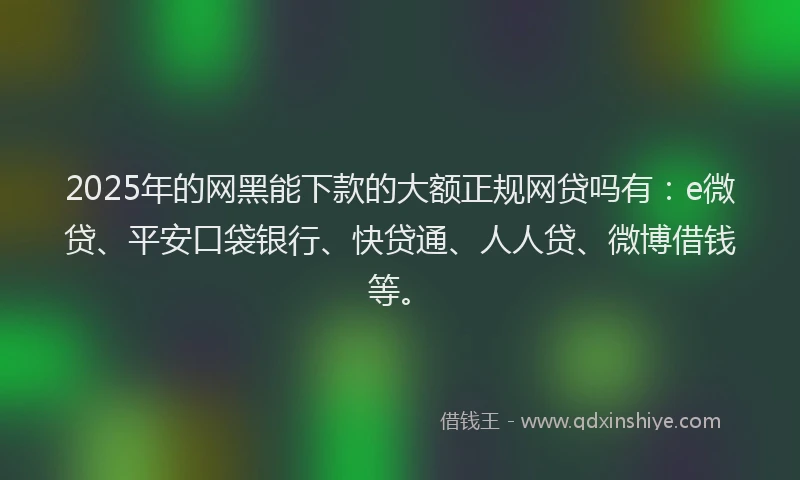 2025年的网黑能下款的大额正规网贷吗有：e微贷、平安口袋银行、快贷通、人人贷、微博借钱等。