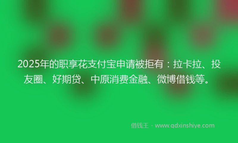 2025年的职享花支付宝申请被拒有：拉卡拉、投友圈、好期贷、中原消费金融、微博借钱等。