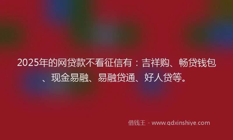2025年的网贷款不看征信有：吉祥购、畅贷钱包、现金易融、易融贷通、好人贷等。