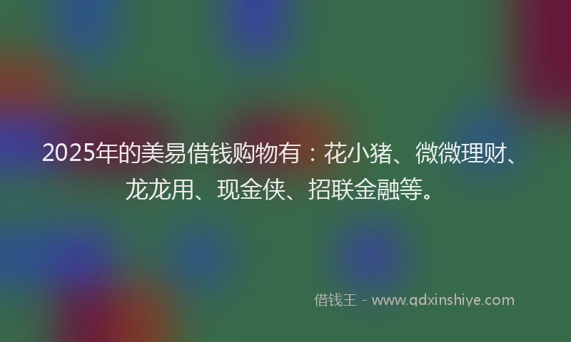2025年的美易借钱购物有：花小猪、微微理财、龙龙用、现金侠、招联金融等。