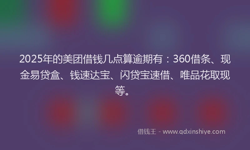 2025年的美团借钱几点算逾期有：360借条、现金易贷盒、钱速达宝、闪贷宝速借、唯品花取现等。