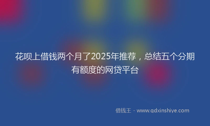 花呗上借钱两个月了2025年推荐，总结五个分期有额度的网贷平台