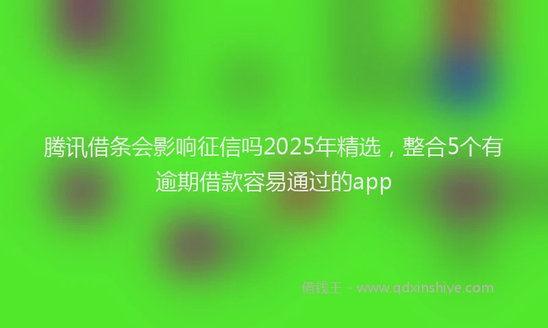 腾讯借条会影响征信吗2025年精选，整合5个有逾期借款容易通过的app