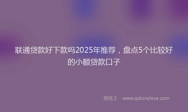 联通贷款好下款吗2025年推荐，盘点5个比较好的小额贷款口子