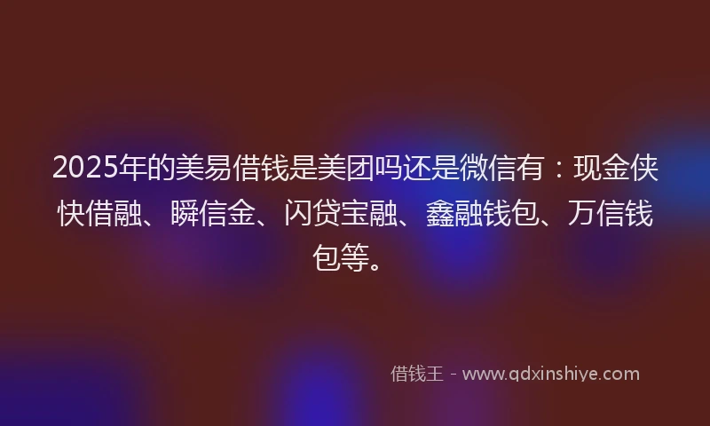 2025年的美易借钱是美团吗还是微信有：现金侠快借融、瞬信金、闪贷宝融、鑫融钱包、万信钱包等。