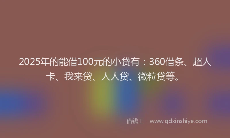 2025年的能借100元的小贷有：360借条、超人卡、我来贷、人人贷、微粒贷等。