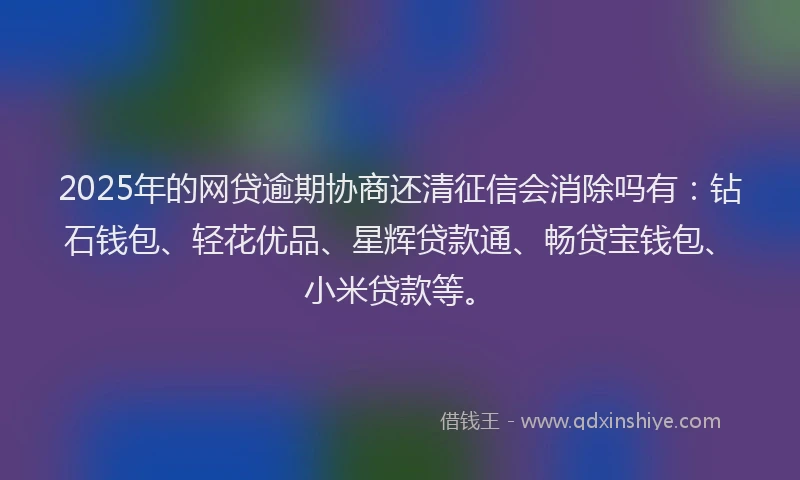2025年的网贷逾期协商还清征信会消除吗有：钻石钱包、轻花优品、星辉贷款通、畅贷宝钱包、小米贷款等。