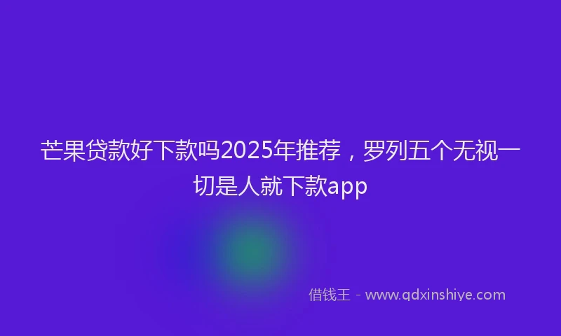芒果贷款好下款吗2025年推荐，罗列五个无视一切是人就下款app
