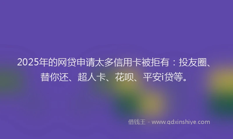 2025年的网贷申请太多信用卡被拒有：投友圈、替你还、超人卡、花呗、平安i贷等。