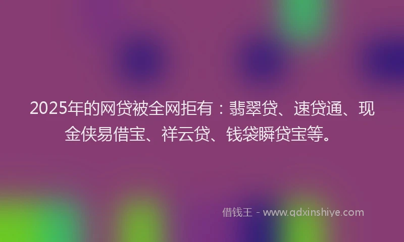 2025年的网贷被全网拒有：翡翠贷、速贷通、现金侠易借宝、祥云贷、钱袋瞬贷宝等。