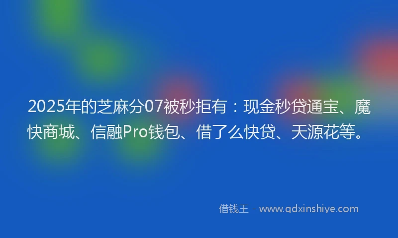 2025年的芝麻分07被秒拒有：现金秒贷通宝、魔快商城、信融Pro钱包、借了么快贷、天源花等。