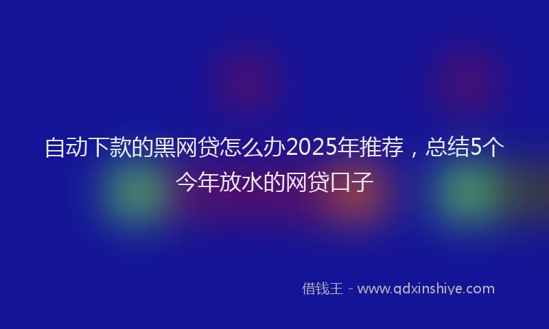 自动下款的黑网贷怎么办2025年推荐，总结5个今年放水的网贷口子