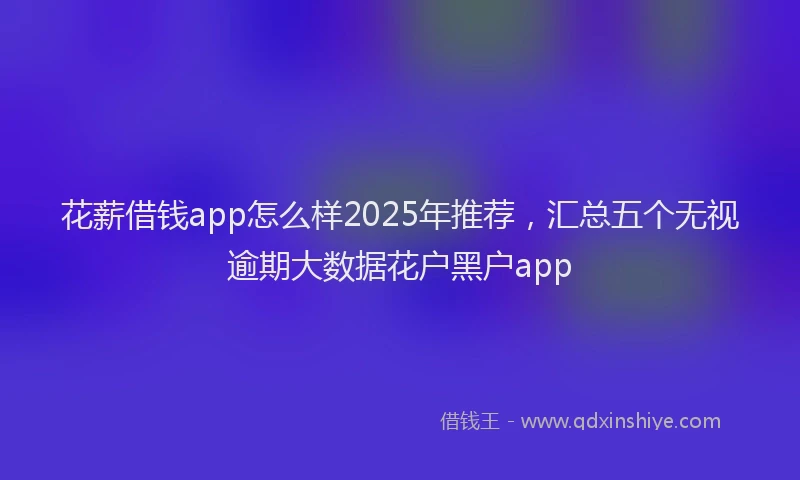 花薪借钱app怎么样2025年推荐，汇总五个无视逾期大数据花户黑户app
