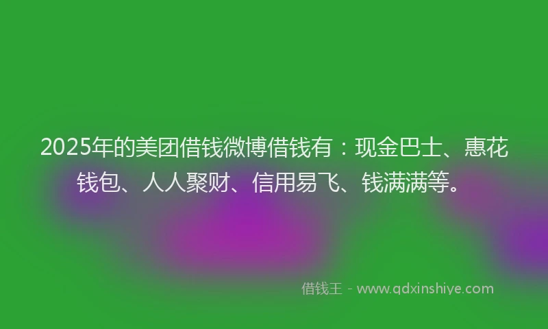 2025年的美团借钱微博借钱有：现金巴士、惠花钱包、人人聚财、信用易飞、钱满满等。
