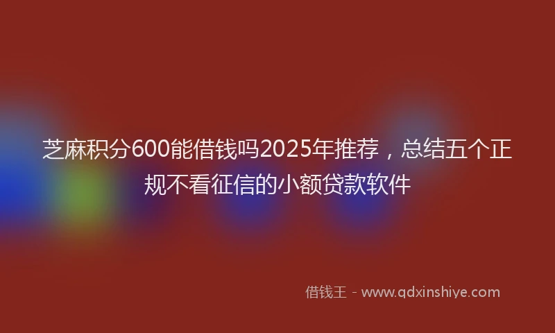 芝麻积分600能借钱吗2025年推荐，总结五个正规不看征信的小额贷款软件