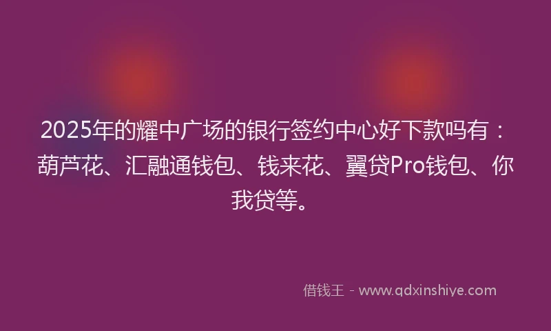 2025年的耀中广场的银行签约中心好下款吗有：葫芦花、汇融通钱包、钱来花、翼贷Pro钱包、你我贷等。