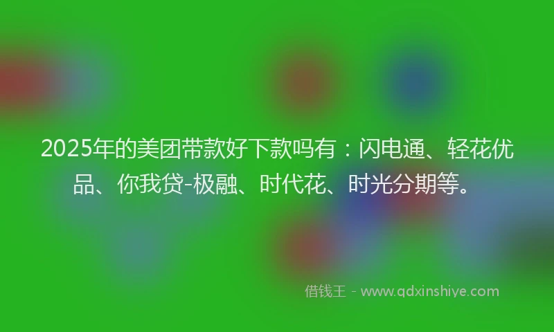 2025年的美团带款好下款吗有：闪电通、轻花优品、你我贷-极融、时代花、时光分期等。