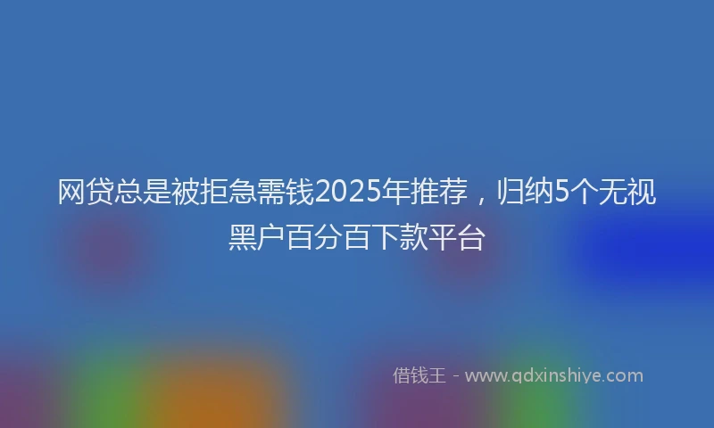 网贷总是被拒急需钱2025年推荐，归纳5个无视黑户百分百下款平台