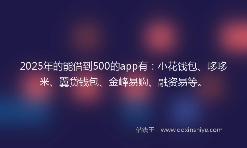 2025年的能借到500的app有：小花钱包、哆哆米、翼贷钱包、金峰易购、融资易等。