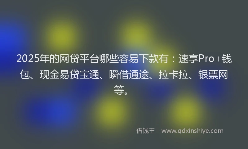 2025年的网贷平台哪些容易下款有：速享Pro+钱包、现金易贷宝通、瞬借通途、拉卡拉、银票网等。