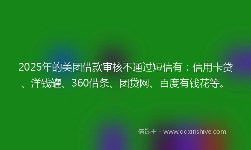 2025年的美团借款审核不通过短信有：信用卡贷、洋钱罐、360借条、团贷网、百度有钱花等。