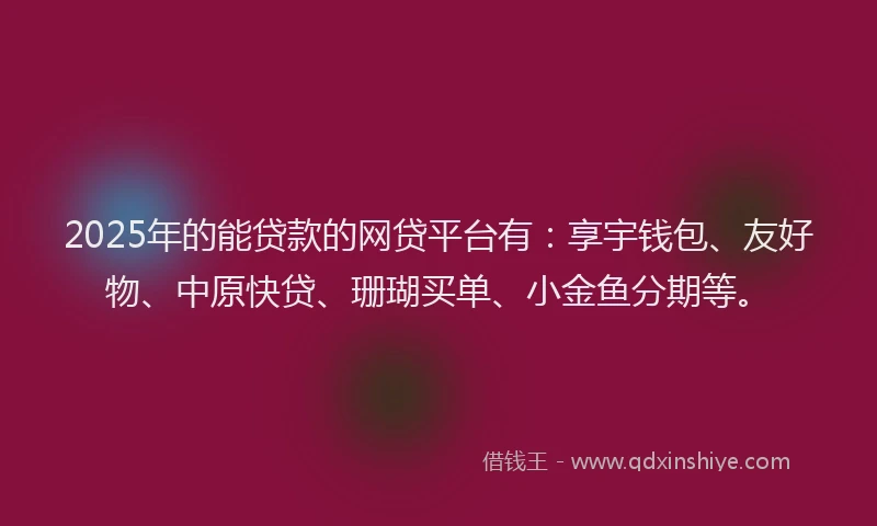 2025年的能贷款的网贷平台有：享宇钱包、友好物、中原快贷、珊瑚买单、小金鱼分期等。