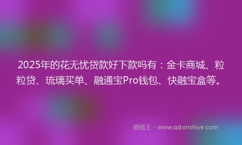 2025年的花无忧贷款好下款吗有：金卡商城、粒粒贷、琉璃买单、融通宝Pro钱包、快融宝盒等。