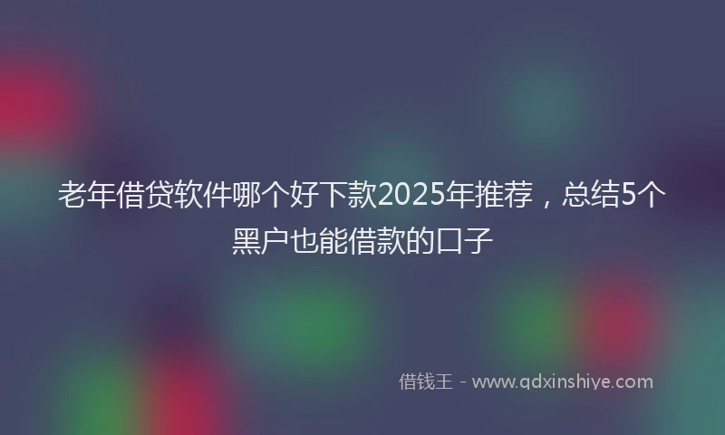老年借贷软件哪个好下款2025年推荐，总结5个黑户也能借款的口子